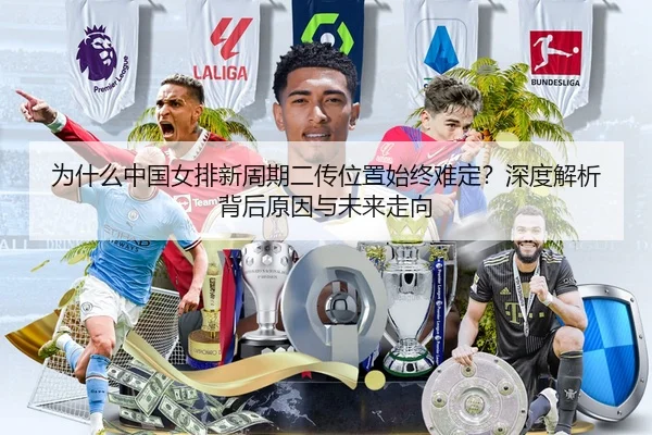 为什么中国女排新周期二传位置始终难定？深度解析背后原因与未来走向