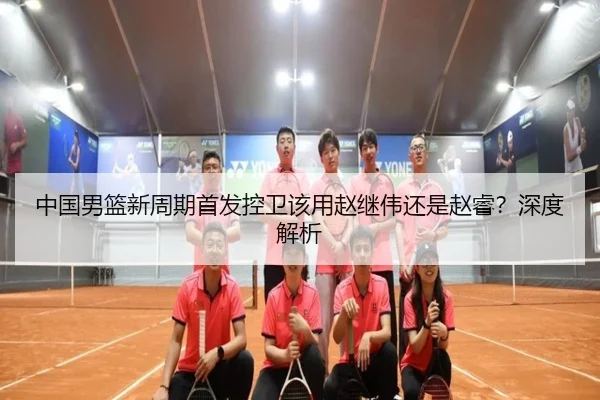 中国男篮新周期首发控卫该用赵继伟还是赵睿？深度解析