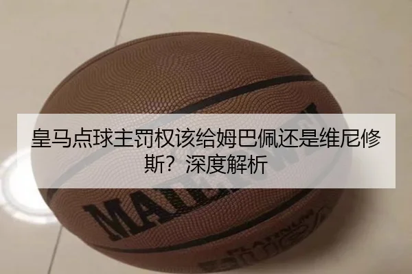 皇马点球主罚权该给姆巴佩还是维尼修斯？深度解析