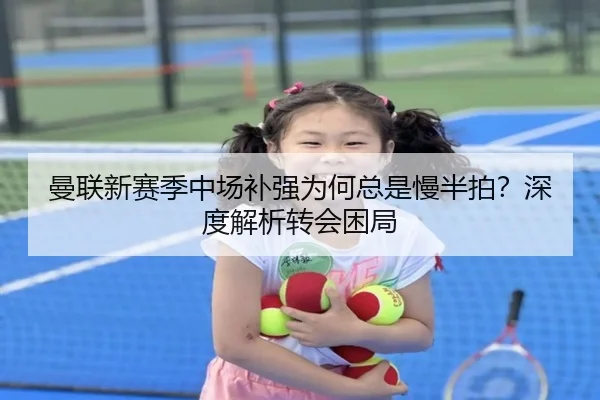 曼联新赛季中场补强为何总是慢半拍？深度解析转会困局