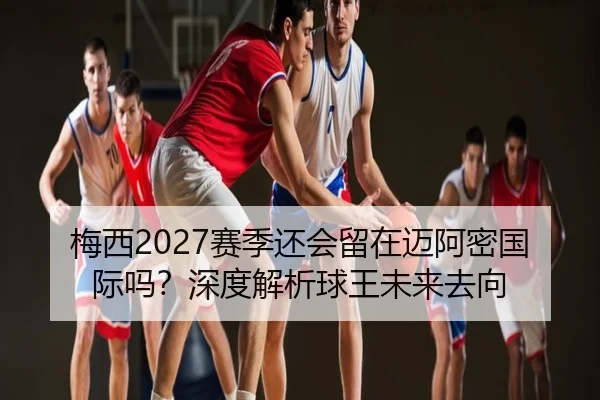 梅西2027赛季还会留在迈阿密国际吗？深度解析球王未来去向