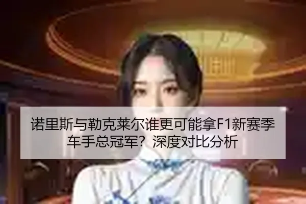 诺里斯与勒克莱尔谁更可能拿F1新赛季车手总冠军？深度对比分析